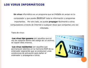 Un virus informático es un programa que se instala sin avisar en tu

   computador y que puede   destruir toda la información y programas
    importantes.   Por otro lado, se puede propagar fácilmente a otros
computadores a través de Internet o cualquier disco que compartas una vez
                                infectado.

Tipos de virus:


-Los virus tipo gusano son aquellos que en
vez de copiarse dentro del código de un archivo,
se copian ellos mismos.

-Los virus residentes son aquellos que
permanecen latentes en la memoria RAM de su
ordenador esperando que se produzcan unas
condiciones de activación para dañar el
ordenador y propagarse a otros.
 