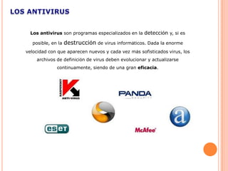 Los antivirus son programas especializados en la detección y, si es

  posible, en la   destrucción de virus informáticos. Dada la enorme
velocidad con que aparecen nuevos y cada vez más sofisticados virus, los
    archivos de definición de virus deben evolucionar y actualizarse
             continuamente, siendo de una gran eficacia.
 