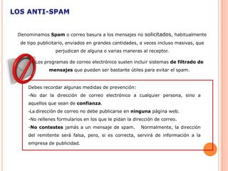 Denominamos Spam o correo basura a los mensajes no solicitados, habitualmente
 de tipo publicitario, enviados en grandes cantidades, a veces incluso masivas, que
                perjudican de alguna o varias maneras al receptor.

       Los programas de correo electrónico suelen incluir sistemas de filtrado de
             mensajes que pueden ser bastante útiles para evitar el spam.


    Debes recordar algunas medidas de prevención:
    -No dar la dirección de correo electrónico a cualquier persona, sino a
    aquellos que sean de confianza.
    -La dirección de correo no debe publicarse en ninguna página web.
    -No rellenes formularios en los que le pidan la dirección de correo.
    -No contestes jamás a un mensaje de spam.          Normalmente, la dirección
    del remitente será falsa, pero, si es correcta, servirá de información a la
    empresa de publicidad.
 