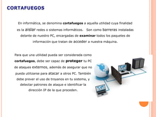 En informática, se denomina cortafuegos a aquella utilidad cuya finalidad

 es la   aislar redes o sistemas informáticos.    Son como barreras instaladas
   delante de nuestro PC, encargadas de examinar todos los paquetes de
             información que tratan de acceder a nuestra máquina.



Para que una utilidad pueda ser considerada como
cortafuegos, debe ser capaz de proteger tu PC

de ataques externos, además de asegurar que no

pueda utilizarse para atacar a otros PC. También
 debe prever el uso de troyanos en tu sistema, y
   detectar patrones de ataque e identificar la
           dirección IP de la que proceden.
 