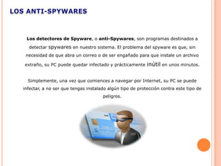 Los detectores de Spyware, o anti-Spywares, son programas destinados a
  detectar spywares en nuestro sistema. El problema del spyware es que, sin
 necesidad de que abra un correo o de ser engañado para que instale un archivo

extraño, su PC puede quedar infectado y prácticamente     inútil en unos minutos.

  Simplemente, una vez que comiences a navegar por Internet, su PC se puede
infectar, a no ser que tengas instalado algún tipo de protección contra este tipo de
                                     peligros.
 