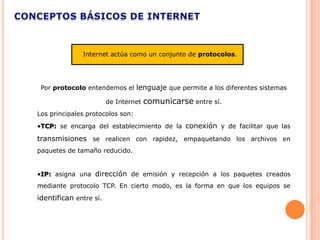 Internet actúa como un conjunto de protocolos.




 Por protocolo entendemos el lenguaje que permite a los diferentes sistemas

                        de Internet   comunicarse entre sí.
Los principales protocolos son:
•TCP: se encarga del establecimiento de la conexión y de facilitar que las

transmisiones se realicen con rapidez, empaquetando los archivos en
paquetes de tamaño reducido.


•IP: asigna una dirección de emisión y recepción a los paquetes creados
mediante protocolo TCP. En cierto modo, es la forma en que los equipos se
identifican entre sí.
 