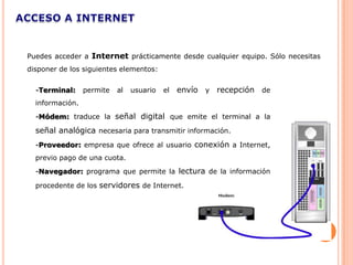 Puedes acceder a Internet prácticamente desde cualquier equipo. Sólo necesitas
disponer de los siguientes elementos:


  -Terminal:     permite   al   usuario   el   envío y recepción de
  información.
  -Módem: traduce la señal digital que emite el terminal a la

  señal analógica necesaria para transmitir información.
  -Proveedor: empresa que ofrece al usuario conexión a Internet,
  previo pago de una cuota.
  -Navegador: programa que permite la lectura de la información

  procedente de los servidores de Internet.
 