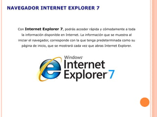Con Internet Explorer 7, podrás acceder rápida y cómodamente a toda
  la información disponible en Internet. La información que se muestra al
iniciar el navegador, corresponde con la que tenga predeterminada como su
  página de inicio, que se mostrará cada vez que abras Internet Explorer.
 