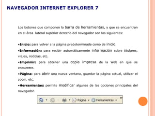 Los botones que componen la barra de herramientas, y que se encuentran
en el área lateral superior derecho del navegador son los siguientes:


•Inicio: para volver a la página predeterminada como de inicio.

•Información: para recibir automáticamente información sobre titulares,
viajes, noticias, etc.
•Imprimir: para obtener una copia impresa de la Web en que se
encuentre.
•Página: para abrir una nueva ventana, guardar la página actual, utilizar el
zoom, etc.
•Herramientas: permite modificar algunas de las opciones principales del
navegador.
 