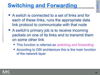 10
Chapter3Chapter3
Switching and Forwarding
 A switch is connected to a set of links and for
each of these links, runs the appropriate data
link protocol to communicate with that node
 A switch’s primary job is to receive incoming
packets on one of its links and to transmit them
on some other link
 This function is referred as switching and forwarding
 According to OSI architecture this is the main function
of the network layer
 