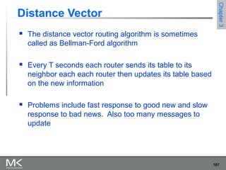107
Chapter3Chapter3
Distance Vector
 The distance vector routing algorithm is sometimes
called as Bellman-Ford algorithm
 Every T seconds each router sends its table to its
neighbor each each router then updates its table based
on the new information
 Problems include fast response to good new and slow
response to bad news. Also too many messages to
update
 