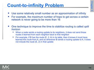 110
Chapter3Chapter3
Count-to-infinity Problem
 Use some relatively small number as an approximation of infinity
 For example, the maximum number of hops to get across a certain
network is never going to be more than 16
 One technique to improve the time to stabilize routing is called split
horizon
 When a node sends a routing update to its neighbors, it does not send those
routes it learned from each neighbor back to that neighbor
 For example, if B has the route (E, 2, A) in its table, then it knows it must have
learned this route from A, and so whenever B sends a routing update to A, it does
not include the route (E, 2) in that update
 