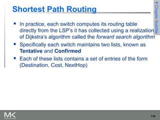 116
Chapter3Chapter3
Shortest Path Routing
 In practice, each switch computes its routing table
directly from the LSP’s it has collected using a realization
of Dijkstra’s algorithm called the forward search algorithm
 Specifically each switch maintains two lists, known as
Tentative and Confirmed
 Each of these lists contains a set of entries of the form
(Destination, Cost, NextHop)
#ChapterSubtitle
 