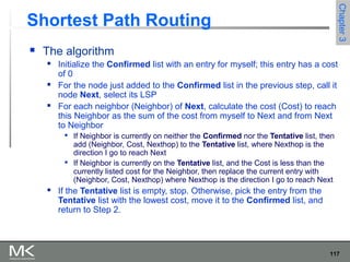 117
Chapter3Chapter3
Shortest Path Routing
 The algorithm
 Initialize the Confirmed list with an entry for myself; this entry has a cost
of 0
 For the node just added to the Confirmed list in the previous step, call it
node Next, select its LSP
 For each neighbor (Neighbor) of Next, calculate the cost (Cost) to reach
this Neighbor as the sum of the cost from myself to Next and from Next
to Neighbor

If Neighbor is currently on neither the Confirmed nor the Tentative list, then
add (Neighbor, Cost, Nexthop) to the Tentative list, where Nexthop is the
direction I go to reach Next

If Neighbor is currently on the Tentative list, and the Cost is less than the
currently listed cost for the Neighbor, then replace the current entry with
(Neighbor, Cost, Nexthop) where Nexthop is the direction I go to reach Next
 If the Tentative list is empty, stop. Otherwise, pick the entry from the
Tentative list with the lowest cost, move it to the Confirmed list, and
return to Step 2.
 
