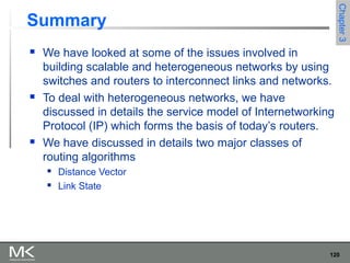 120
Chapter3Chapter3
Summary
 We have looked at some of the issues involved in
building scalable and heterogeneous networks by using
switches and routers to interconnect links and networks.
 To deal with heterogeneous networks, we have
discussed in details the service model of Internetworking
Protocol (IP) which forms the basis of today’s routers.
 We have discussed in details two major classes of
routing algorithms
 Distance Vector
 Link State
 