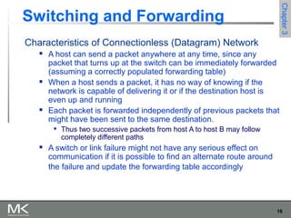 16
Chapter3Chapter3
Switching and Forwarding
Characteristics of Connectionless (Datagram) Network
 A host can send a packet anywhere at any time, since any
packet that turns up at the switch can be immediately forwarded
(assuming a correctly populated forwarding table)
 When a host sends a packet, it has no way of knowing if the
network is capable of delivering it or if the destination host is
even up and running
 Each packet is forwarded independently of previous packets that
might have been sent to the same destination.

Thus two successive packets from host A to host B may follow
completely different paths
 A switch or link failure might not have any serious effect on
communication if it is possible to find an alternate route around
the failure and update the forwarding table accordingly
 