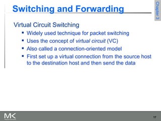 17
Chapter3Chapter3
Switching and Forwarding
Virtual Circuit Switching
 Widely used technique for packet switching
 Uses the concept of virtual circuit (VC)
 Also called a connection-oriented model
 First set up a virtual connection from the source host
to the destination host and then send the data
 
