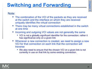 21
Chapter3Chapter3
Switching and Forwarding
Note:
 The combination of the VCI of the packets as they are received
at the switch and the interface on which they are received
uniquely identifies the virtual connection
 There may be many virtual connections established in the switch
at one time
 Incoming and outgoing VCI values are not generally the same

VCI is not a globally significant identifier for the connection; rather it
has significance only on a given link
 Whenever a new connection is created, we need to assign a new
VCI for that connection on each link that the connection will
traverse

We also need to ensure that the chosen VCI on a given link is not
currently in use on that link by some existing connection.
 