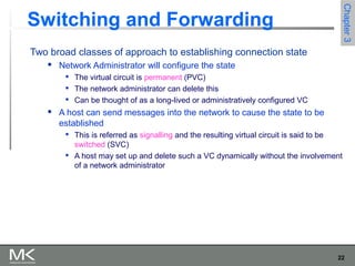22
Chapter3Chapter3
Switching and Forwarding
Two broad classes of approach to establishing connection state
 Network Administrator will configure the state

The virtual circuit is permanent (PVC)

The network administrator can delete this

Can be thought of as a long-lived or administratively configured VC
 A host can send messages into the network to cause the state to be
established

This is referred as signalling and the resulting virtual circuit is said to be
switched (SVC)

A host may set up and delete such a VC dynamically without the involvement
of a network administrator
 