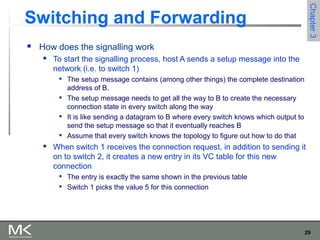 29
Chapter3Chapter3
Switching and Forwarding
 How does the signalling work
 To start the signalling process, host A sends a setup message into the
network (i.e. to switch 1)

The setup message contains (among other things) the complete destination
address of B.

The setup message needs to get all the way to B to create the necessary
connection state in every switch along the way

It is like sending a datagram to B where every switch knows which output to
send the setup message so that it eventually reaches B
 Assume that every switch knows the topology to figure out how to do that
 When switch 1 receives the connection request, in addition to sending it
on to switch 2, it creates a new entry in its VC table for this new
connection

The entry is exactly the same shown in the previous table

Switch 1 picks the value 5 for this connection
 