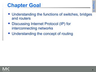 4
Chapter3Chapter3
Chapter Goal
 Understanding the functions of switches, bridges
and routers
 Discussing Internet Protocol (IP) for
interconnecting networks
 Understanding the concept of routing
 