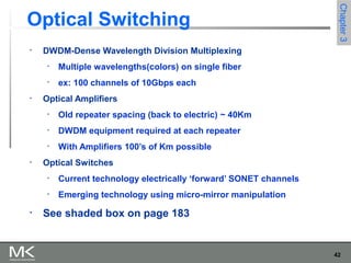 42
Chapter3Chapter3
Optical Switching
• DWDM-Dense Wavelength Division Multiplexing
• Multiple wavelengths(colors) on single fiber
• ex: 100 channels of 10Gbps each
• Optical Amplifiers
• Old repeater spacing (back to electric) ~ 40Km
• DWDM equipment required at each repeater
• With Amplifiers 100’s of Km possible
• Optical Switches
• Current technology electrically ‘forward’ SONET channels
• Emerging technology using micro-mirror manipulation
• See shaded box on page 183
 