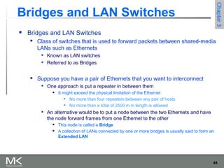 44
Chapter3Chapter3
Bridges and LAN Switches
 Bridges and LAN Switches
 Class of switches that is used to forward packets between shared-media
LANs such as Ethernets

Known as LAN switches

Referred to as Bridges
 Suppose you have a pair of Ethernets that you want to interconnect

One approach is put a repeater in between them
 It might exceed the physical limitation of the Ethernet

No more than four repeaters between any pair of hosts

No more than a total of 2500 m in length is allowed

An alternative would be to put a node between the two Ethernets and have
the node forward frames from one Ethernet to the other
 This node is called a Bridge
 A collection of LANs connected by one or more bridges is usually said to form an
Extended LAN
 