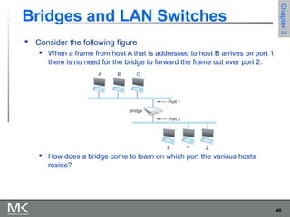 46
Chapter3Chapter3
 Consider the following figure
 When a frame from host A that is addressed to host B arrives on port 1,
there is no need for the bridge to forward the frame out over port 2.
 How does a bridge come to learn on which port the various hosts
reside?
Bridges and LAN Switches
 