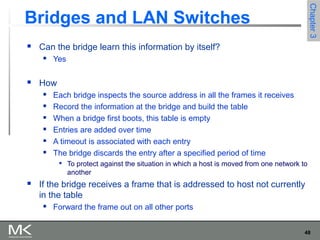48
Chapter3Chapter3
Bridges and LAN Switches
 Can the bridge learn this information by itself?
 Yes
 How
 Each bridge inspects the source address in all the frames it receives
 Record the information at the bridge and build the table
 When a bridge first boots, this table is empty
 Entries are added over time
 A timeout is associated with each entry
 The bridge discards the entry after a specified period of time

To protect against the situation in which a host is moved from one network to
another
 If the bridge receives a frame that is addressed to host not currently
in the table
 Forward the frame out on all other ports
 