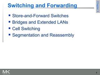 5
Chapter3Chapter3
Switching and Forwarding
 Store-and-Forward Switches
 Bridges and Extended LANs
 Cell Switching
 Segmentation and Reassembly
 