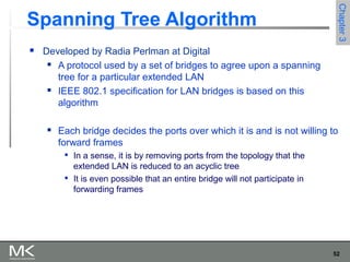 52
Chapter3Chapter3
Spanning Tree Algorithm
 Developed by Radia Perlman at Digital
 A protocol used by a set of bridges to agree upon a spanning
tree for a particular extended LAN
 IEEE 802.1 specification for LAN bridges is based on this
algorithm
 Each bridge decides the ports over which it is and is not willing to
forward frames

In a sense, it is by removing ports from the topology that the
extended LAN is reduced to an acyclic tree

It is even possible that an entire bridge will not participate in
forwarding frames
 