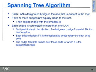 55
Chapter3Chapter3
Spanning Tree Algorithm
 Each LAN’s designated bridge is the one that is closest to the root
 If two or more bridges are equally close to the root,
 Then select bridge with the smallest id
 Each bridge is connected to more than one LAN
 So it participates in the election of a designated bridge for each LAN it is
connected to.
 Each bridge decides if it is the designated bridge relative to each of its
ports
 The bridge forwards frames over those ports for which it is the
designated bridge
 