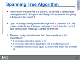 57
Chapter3Chapter3
Spanning Tree Algorithm
 Initially each bridge thinks it is the root, so it sends a configuration
message on each of its ports identifying itself as the root and giving
a distance to the root of 0
 Upon receiving a configuration message over a particular port, the
bridge checks to see if the new message is better than the current
best configuration message recorded for that port
 The new configuration is better than the currently recorded
information if
 It identifies a root with a smaller id or
 It identifies a root with an equal id but with a shorter distance or
 The root id and distance are equal, but the sending bridge has a smaller
id
 