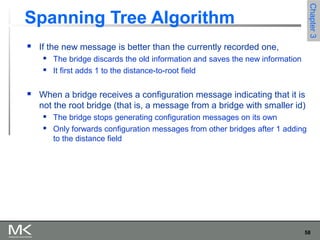 58
Chapter3Chapter3
Spanning Tree Algorithm
 If the new message is better than the currently recorded one,
 The bridge discards the old information and saves the new information
 It first adds 1 to the distance-to-root field
 When a bridge receives a configuration message indicating that it is
not the root bridge (that is, a message from a bridge with smaller id)
 The bridge stops generating configuration messages on its own
 Only forwards configuration messages from other bridges after 1 adding
to the distance field
 