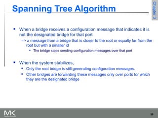 59
Chapter3Chapter3
Spanning Tree Algorithm
 When a bridge receives a configuration message that indicates it is
not the designated bridge for that port
=> a message from a bridge that is closer to the root or equally far from the
root but with a smaller id

The bridge stops sending configuration messages over that port
 When the system stabilizes,
 Only the root bridge is still generating configuration messages.
 Other bridges are forwarding these messages only over ports for which
they are the designated bridge
 