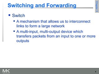 6
Chapter3Chapter3
Switching and Forwarding
 Switch
 A mechanism that allows us to interconnect
links to form a large network
 A multi-input, multi-output device which
transfers packets from an input to one or more
outputs
 