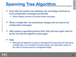 63
Chapter3Chapter3
Spanning Tree Algorithm
 Even after the system has stabilized, the root bridge continues to
send configuration messages periodically
 Other bridges continue to forward these messages
 When a bridge fails, the downstream bridges will not receive the
configuration messages
 After waiting a specified period of time, they will once again claim to
be the root and the algorithm starts again
 Note
 Although the algorithm is able to reconfigure the spanning tree whenever
a bridge fails, it is not able to forward frames over alternative paths for
the sake of routing around a congested bridge
 
