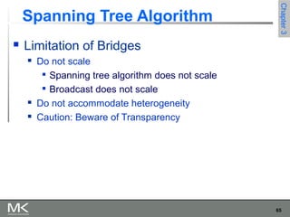 65
Chapter3Chapter3
Spanning Tree Algorithm
 Limitation of Bridges
 Do not scale

Spanning tree algorithm does not scale

Broadcast does not scale
 Do not accommodate heterogeneity
 Caution: Beware of Transparency
 