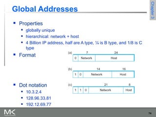 74
Chapter3Chapter3
Global Addresses
 Properties
 globally unique
 hierarchical: network + host
 4 Billion IP address, half are A type, ¼ is B type, and 1/8 is C
type
 Format
 Dot notation
 10.3.2.4
 128.96.33.81
 192.12.69.77
 