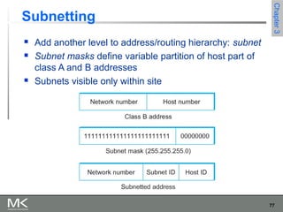 77
Chapter3Chapter3
Subnetting
 Add another level to address/routing hierarchy: subnet
 Subnet masks define variable partition of host part of
class A and B addresses
 Subnets visible only within site
 