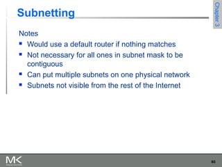 80
Chapter3Chapter3
Subnetting
Notes
 Would use a default router if nothing matches
 Not necessary for all ones in subnet mask to be
contiguous
 Can put multiple subnets on one physical network
 Subnets not visible from the rest of the Internet
 