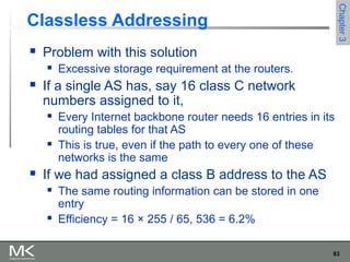 83
Chapter3Chapter3
Classless Addressing
 Problem with this solution
 Excessive storage requirement at the routers.
 If a single AS has, say 16 class C network
numbers assigned to it,
 Every Internet backbone router needs 16 entries in its
routing tables for that AS
 This is true, even if the path to every one of these
networks is the same
 If we had assigned a class B address to the AS
 The same routing information can be stored in one
entry
 Efficiency = 16 × 255 / 65, 536 = 6.2%
 