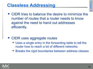 84
Chapter3Chapter3
Classless Addressing
 CIDR tries to balance the desire to minimize the
number of routes that a router needs to know
against the need to hand out addresses
efficiently.
 CIDR uses aggregate routes
 Uses a single entry in the forwarding table to tell the
router how to reach a lot of different networks
 Breaks the rigid boundaries between address classes
 