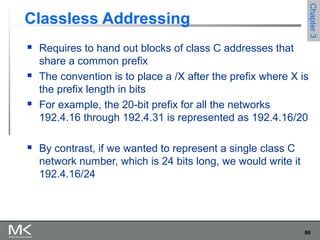 86
Chapter3Chapter3
Classless Addressing
 Requires to hand out blocks of class C addresses that
share a common prefix
 The convention is to place a /X after the prefix where X is
the prefix length in bits
 For example, the 20-bit prefix for all the networks
192.4.16 through 192.4.31 is represented as 192.4.16/20
 By contrast, if we wanted to represent a single class C
network number, which is 24 bits long, we would write it
192.4.16/24
 