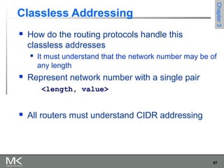 87
Chapter3Chapter3
Classless Addressing
 How do the routing protocols handle this
classless addresses
 It must understand that the network number may be of
any length
 Represent network number with a single pair
<length, value>
 All routers must understand CIDR addressing
 