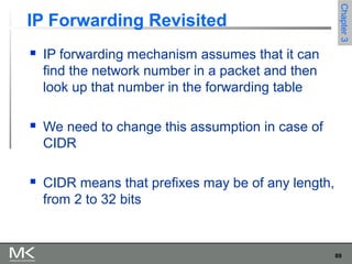89
Chapter3Chapter3
IP Forwarding Revisited
 IP forwarding mechanism assumes that it can
find the network number in a packet and then
look up that number in the forwarding table
 We need to change this assumption in case of
CIDR
 CIDR means that prefixes may be of any length,
from 2 to 32 bits
 