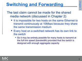 9
Chapter3Chapter3
Switching and Forwarding
The last claim cannot be made for the shared
media network (discussed in Chapter 2)
 It is impossible for two hosts on the same Ethernet to
transmit continuously at 10Mbps because they share
the same transmission medium
 Every host on a switched network has its own link to
the switch

So it may be entirely possible for many hosts to transmit at
the full link speed (bandwidth) provided that the switch is
designed with enough aggregate capacity
 