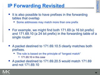 90
Chapter3Chapter3
IP Forwarding Revisited
 It is also possible to have prefixes in the forwarding
tables that overlap
 Some addresses may match more than one prefix
 For example, we might find both 171.69 (a 16 bit prefix)
and 171.69.10 (a 24 bit prefix) in the forwarding table of a
single router
 A packet destined to 171.69.10.5 clearly matches both
prefixes.
 The rule is based on the principle of “longest match”

171.69.10 in this case
 A packet destined to 171.69.20.5 would match 171.69
and not 171.69.10
 