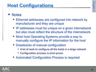 93
Chapter3Chapter3
Host Configurations
 Notes
 Ethernet addresses are configured into network by
manufacturer and they are unique
 IP addresses must be unique on a given internetwork
but also must reflect the structure of the internetwork
 Most host Operating Systems provide a way to
manually configure the IP information for the host
 Drawbacks of manual configuration

A lot of work to configure all the hosts in a large network

Configuration process is error-prune
 Automated Configuration Process is required
 