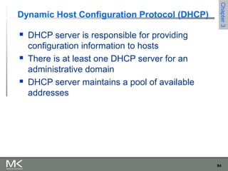 94
Chapter3Chapter3
Dynamic Host Configuration Protocol (DHCP)
 DHCP server is responsible for providing
configuration information to hosts
 There is at least one DHCP server for an
administrative domain
 DHCP server maintains a pool of available
addresses
 