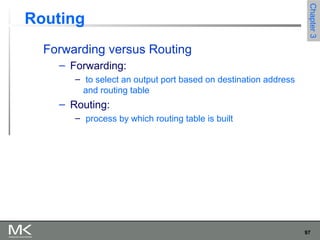 97
Chapter3Chapter3
Routing
Forwarding versus Routing
– Forwarding:
– to select an output port based on destination address
and routing table
– Routing:
– process by which routing table is built
 