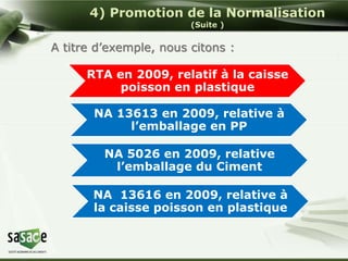 4) Promotion de la Normalisation 
(Suite ) 
A titre d’exemple, nous citons : 
RTA en 2009, relatif à la caisse 
poisson en plastique 
NA 13613 en 2009, relative à 
l’emballage en PP 
NA 5026 en 2009, relative 
l’emballage du Ciment 
NA 13616 en 2009, relative à 
la caisse poisson en plastique 
 