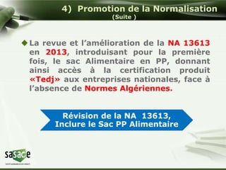 4) Promotion de la Normalisation 
(Suite ) 
La revue et l’amélioration de la NA 13613 
en 2013, introduisant pour la première 
fois, le sac Alimentaire en PP, donnant 
ainsi accès à la certification produit 
«Tedj» aux entreprises nationales, face à 
l’absence de Normes Algériennes. 
Révision de la NA 13613, 
Inclure le Sac PP Alimentaire 
 
