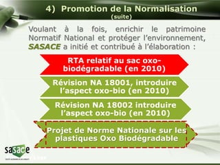 4) Promotion de la Normalisation 
Company Logo 
(suite) 
Voulant à la fois, enrichir le patrimoine 
Normatif National et protéger l’environnement, 
SASACE a initié et contribué à l’élaboration : 
RTA relatif au sac oxo-biodégradable 
(en 2010) 
Révision NA 18001, introduire 
l’aspect oxo-bio (en 2010) 
Révision NA 18002 introduire 
l’aspect oxo-bio (en 2010) 
Projet de Norme Nationale sur les 
plastiques Oxo Biodégradable 
 